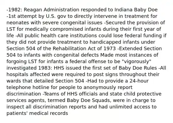 -1982: Reagan Administration responded to Indiana Baby Doe -1st attempt by U.S. gov to directly intervene in treatment for neonates with severe congenital issues -Secured the provision of LST for medically compromised infants during their first year of life -All public health care institutions could lose federal funding if they did not provide treatment to handicapped infants under Section 504 of the Rehabilitation Act of 1973 -Extended Section 504 to infants with congenital defects Made most instances of forgoing LST for infants a federal offense to be "vigorously" investigated 1983: HHS issued the first set of Baby Doe Rules -All hospitals affected were required to post signs throughout their wards that detailed Section 504 -Had to provide a 24-hour telephone hotline for people to anonymously report discrimination -Teams of HHS officials and state child protective services agents, termed Baby Doe Squads, were in charge to inspect all discrimination reports and had unlimited access to patients' medical records