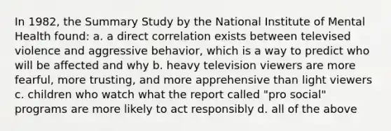 In 1982, the Summary Study by the National Institute of Mental Health found: a. a direct correlation exists between televised violence and aggressive behavior, which is a way to predict who will be affected and why b. heavy television viewers are more fearful, more trusting, and more apprehensive than light viewers c. children who watch what the report called "pro social" programs are more likely to act responsibly d. all of the above