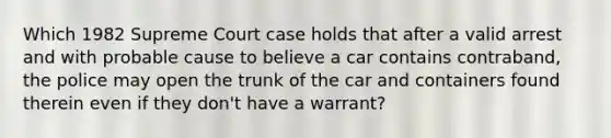 Which 1982 Supreme Court case holds that after a valid arrest and with probable cause to believe a car contains contraband, the police may open the trunk of the car and containers found therein even if they don't have a warrant?