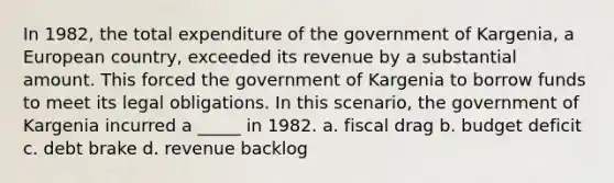 In 1982, the total expenditure of the government of Kargenia, a European country, exceeded its revenue by a substantial amount. This forced the government of Kargenia to borrow funds to meet its legal obligations. In this scenario, the government of Kargenia incurred a _____ in 1982. a. fiscal drag b. budget deficit c. debt brake d. revenue backlog