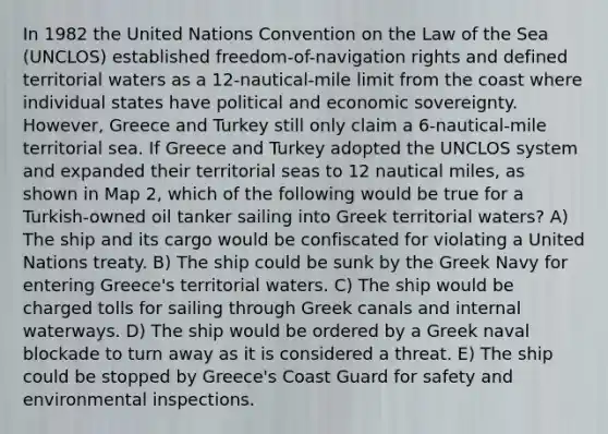 In 1982 the United Nations Convention on the Law of the Sea (UNCLOS) established freedom-of-navigation rights and defined territorial waters as a 12-nautical-mile limit from the coast where individual states have political and economic sovereignty. However, Greece and Turkey still only claim a 6-nautical-mile territorial sea. If Greece and Turkey adopted the UNCLOS system and expanded their territorial seas to 12 nautical miles, as shown in Map 2, which of the following would be true for a Turkish-owned oil tanker sailing into Greek territorial waters? A) The ship and its cargo would be confiscated for violating a United Nations treaty. B) The ship could be sunk by the Greek Navy for entering Greece's territorial waters. C) The ship would be charged tolls for sailing through Greek canals and internal waterways. D) The ship would be ordered by a Greek naval blockade to turn away as it is considered a threat. E) The ship could be stopped by Greece's Coast Guard for safety and environmental inspections.