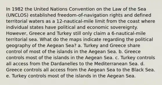 In 1982 the United Nations Convention on the Law of the Sea (UNCLOS) established freedom-of-navigation rights and defined territorial waters as a 12-nautical-mile limit from the coast where individual states have political and economic sovereignty. However, Greece and Turkey still only claim a 6-nautical-mile territorial sea. What do the maps indicate regarding the political geography of the Aegean Sea? a. Turkey and Greece share control of most of the islands in the Aegean Sea. b. Greece controls most of the islands in the Aegean Sea. c. Turkey controls all access from the Dardanelles to the Mediterranean Sea. d. Greece controls all access from the Aegean Sea to the Black Sea. e. Turkey controls most of the islands in the Aegean Sea.