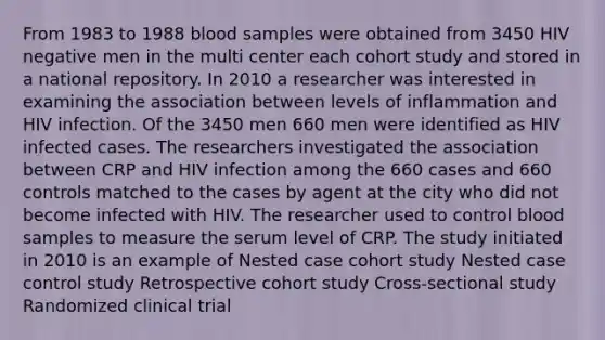 From 1983 to 1988 blood samples were obtained from 3450 HIV negative men in the multi center each cohort study and stored in a national repository. In 2010 a researcher was interested in examining the association between levels of inflammation and HIV infection. Of the 3450 men 660 men were identified as HIV infected cases. The researchers investigated the association between CRP and HIV infection among the 660 cases and 660 controls matched to the cases by agent at the city who did not become infected with HIV. The researcher used to control blood samples to measure the serum level of CRP. The study initiated in 2010 is an example of Nested case cohort study Nested case control study Retrospective cohort study Cross-sectional study Randomized clinical trial