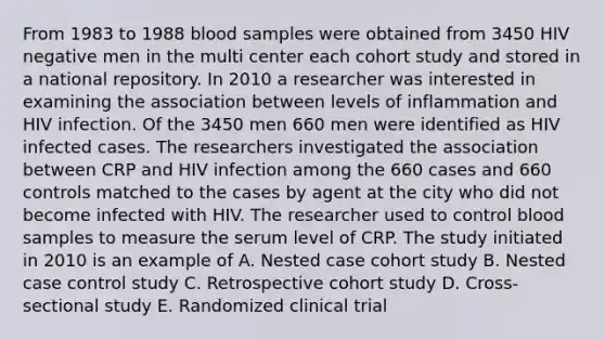 From 1983 to 1988 blood samples were obtained from 3450 HIV negative men in the multi center each cohort study and stored in a national repository. In 2010 a researcher was interested in examining the association between levels of inflammation and HIV infection. Of the 3450 men 660 men were identified as HIV infected cases. The researchers investigated the association between CRP and HIV infection among the 660 cases and 660 controls matched to the cases by agent at the city who did not become infected with HIV. The researcher used to control blood samples to measure the serum level of CRP. The study initiated in 2010 is an example of A. Nested case cohort study B. Nested case control study C. Retrospective cohort study D. Cross-sectional study E. Randomized clinical trial