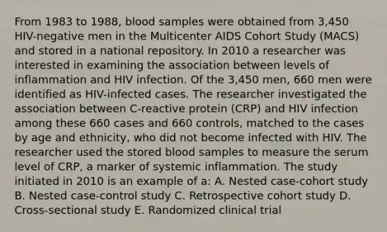 From 1983 to 1988, blood samples were obtained from 3,450 HIV-negative men in the Multicenter AIDS Cohort Study (MACS) and stored in a national repository. In 2010 a researcher was interested in examining the association between levels of inflammation and HIV infection. Of the 3,450 men, 660 men were identified as HIV-infected cases. The researcher investigated the association between C-reactive protein (CRP) and HIV infection among these 660 cases and 660 controls, matched to the cases by age and ethnicity, who did not become infected with HIV. The researcher used the stored blood samples to measure the serum level of CRP, a marker of systemic inflammation. The study initiated in 2010 is an example of a: A. Nested case-cohort study B. Nested case-control study C. Retrospective cohort study D. Cross-sectional study E. Randomized clinical trial