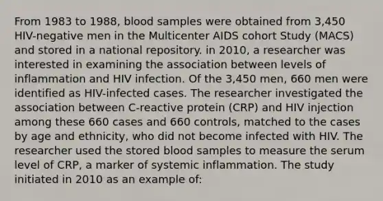 From 1983 to 1988, blood samples were obtained from 3,450 HIV-negative men in the Multicenter AIDS cohort Study (MACS) and stored in a national repository. in 2010, a researcher was interested in examining the association between levels of inflammation and HIV infection. Of the 3,450 men, 660 men were identified as HIV-infected cases. The researcher investigated the association between C-reactive protein (CRP) and HIV injection among these 660 cases and 660 controls, matched to the cases by age and ethnicity, who did not become infected with HIV. The researcher used the stored blood samples to measure the serum level of CRP, a marker of systemic inflammation. The study initiated in 2010 as an example of: