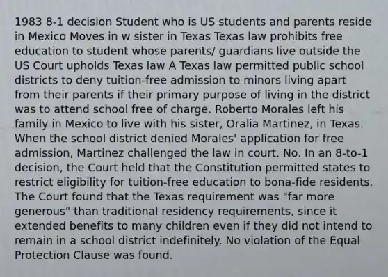 1983 8-1 decision Student who is US students and parents reside in Mexico Moves in w sister in Texas Texas law prohibits free education to student whose parents/ guardians live outside the US Court upholds Texas law A Texas law permitted public school districts to deny tuition-free admission to minors living apart from their parents if their primary purpose of living in the district was to attend school free of charge. Roberto Morales left his family in Mexico to live with his sister, Oralia Martinez, in Texas. When the school district denied Morales' application for free admission, Martinez challenged the law in court. No. In an 8-to-1 decision, the Court held that the Constitution permitted states to restrict eligibility for tuition-free education to bona-fide residents. The Court found that the Texas requirement was "far more generous" than traditional residency requirements, since it extended benefits to many children even if they did not intend to remain in a school district indefinitely. No violation of the Equal Protection Clause was found.