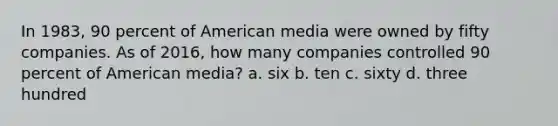 In 1983, 90 percent of American media were owned by fifty companies. As of 2016, how many companies controlled 90 percent of American media? a. six b. ten c. sixty d. three hundred