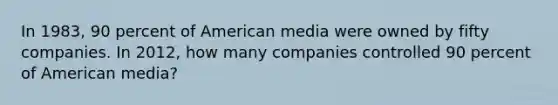 In 1983, 90 percent of American media were owned by fifty companies. In 2012, how many companies controlled 90 percent of American media?