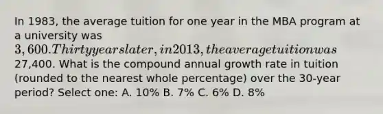 In 1983, the average tuition for one year in the MBA program at a university was 3,600. Thirty years later, in 2013, the average tuition was27,400. What is the compound annual growth rate in tuition (rounded to the nearest whole percentage) over the 30-year period? Select one: A. 10% B. 7% C. 6% D. 8%