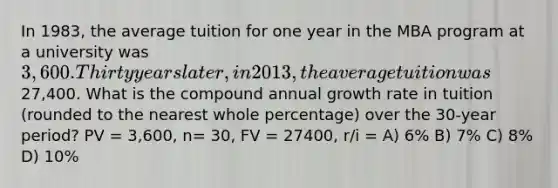 In 1983, the average tuition for one year in the MBA program at a university was 3,600. Thirty years later, in 2013, the average tuition was27,400. What is the compound annual growth rate in tuition (rounded to the nearest whole percentage) over the 30-year period? PV = 3,600, n= 30, FV = 27400, r/i = A) 6% B) 7% C) 8% D) 10%