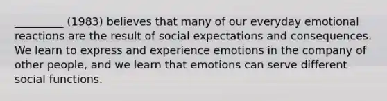 _________ (1983) believes that many of our everyday emotional reactions are the result of social expectations and consequences. We learn to express and experience emotions in the company of other people, and we learn that emotions can serve different social functions.