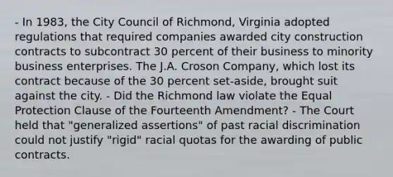 - In 1983, the City Council of Richmond, Virginia adopted regulations that required companies awarded city construction contracts to subcontract 30 percent of their business to minority business enterprises. The J.A. Croson Company, which lost its contract because of the 30 percent set-aside, brought suit against the city. - Did the Richmond law violate the Equal Protection Clause of the Fourteenth Amendment? - The Court held that "generalized assertions" of past racial discrimination could not justify "rigid" racial quotas for the awarding of public contracts.