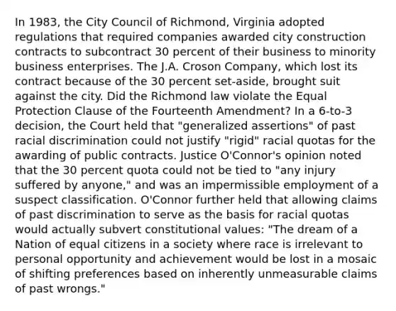 In 1983, the City Council of Richmond, Virginia adopted regulations that required companies awarded city construction contracts to subcontract 30 percent of their business to minority business enterprises. The J.A. Croson Company, which lost its contract because of the 30 percent set-aside, brought suit against the city. Did the Richmond law violate the Equal Protection Clause of the Fourteenth Amendment? In a 6-to-3 decision, the Court held that "generalized assertions" of past racial discrimination could not justify "rigid" racial quotas for the awarding of public contracts. Justice O'Connor's opinion noted that the 30 percent quota could not be tied to "any injury suffered by anyone," and was an impermissible employment of a suspect classification. O'Connor further held that allowing claims of past discrimination to serve as the basis for racial quotas would actually subvert constitutional values: "The dream of a Nation of equal citizens in a society where race is irrelevant to personal opportunity and achievement would be lost in a mosaic of shifting preferences based on inherently unmeasurable claims of past wrongs."