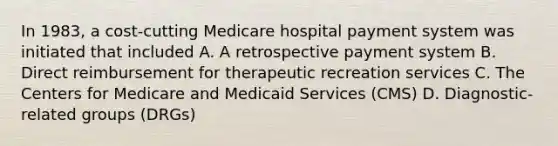 In 1983, a cost-cutting Medicare hospital payment system was initiated that included A. A retrospective payment system B. Direct reimbursement for therapeutic recreation services C. The Centers for Medicare and Medicaid Services (CMS) D. Diagnostic-related groups (DRGs)