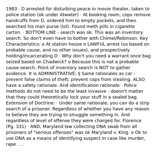 1983 · D arrested for disturbing peace in movie theater, taken to police station (ok under Atwater) · At booking room, cops remove handcuffs from D, ordered him to empty pockets, and then searched his man purse (lol). Found meth pills in cigarette carton. · BOTTOM LINE - search was ok. This was an inventory search. So don't even have to bother with Chimel/Robinson. Key Characteristics: o At station house o LAWFUL arrest (so based on probable cause, and no other issues), and prospectively holding/incarcerating D · Why don't you need a warrant once bag seized based on Chadwick? o Because this is not a probable cause search. Point of inventory search is NOT to gather evidence. It is ADMINISTRATIVE: § Same rationales as car - prevent false claims of theft; prevent cops from stealing. ALSO have a safety rationale. And identification rationale · Police methods do not need to be the least invasive - doesn't matter that they could theoretically lock your stuff in a sealed bag. Extension of Doctrine: · Under same rationale, you can do a strip search of a prisoner. Regardless of whether you have any reason to believe they are trying to smuggle something in. And regardless of level of offense they were charged for. Florence (Pg. 331) · AND, Maryland law collecting DNA swab from all prisoners of "serious offenses" was ok Maryland v. King. o Ok to use DNA as a means of identifying suspect in case like murder, rape . . .