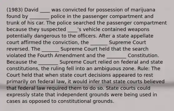 (1983) David ____ was convicted for possession of marijuana found by ________ police in the passenger compartment and trunk of his car. The police searched the passenger compartment because they suspected ____'s vehicle contained weapons potentially dangerous to the officers. After a state appellate court affirmed the conviction, the _______ Supreme Court reversed. The _______ Supreme Court held that the search violated the Fourth Amendment and the ________ Constitution. Because the ________ Supreme Court relied on federal and state constitutions, the ruling fell into an ambiguous zone. Rule: The Court held that when state court decisions appeared to rest primarily on federal law, it would infer that state courts believed that federal law required them to do so. State courts could expressly state that independent grounds were being used in cases as opposed to constitutional grounds.