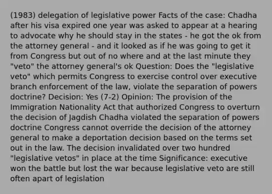 (1983) delegation of legislative power Facts of the case: Chadha after his visa expired one year was asked to appear at a hearing to advocate why he should stay in the states - he got the ok from the attorney general - and it looked as if he was going to get it from Congress but out of no where and at the last minute they "veto" the attorney general's ok Question: Does the "legislative veto" which permits Congress to exercise control over executive branch enforcement of the law, violate the separation of powers doctrine? Decision: Yes (7-2) Opinion: The provision of the Immigration Nationality Act that authorized Congress to overturn the decision of Jagdish Chadha violated the separation of powers doctrine Congress cannot override the decision of the attorney general to make a deportation decision based on the terms set out in the law. The decision invalidated over two hundred "legislative vetos" in place at the time Significance: executive won the battle but lost the war because legislative veto are still often apart of legislation