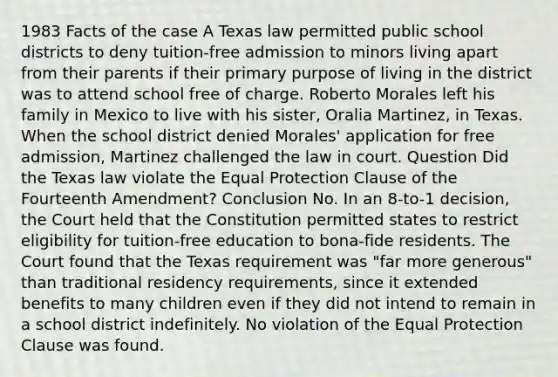 1983 Facts of the case A Texas law permitted public school districts to deny tuition-free admission to minors living apart from their parents if their primary purpose of living in the district was to attend school free of charge. Roberto Morales left his family in Mexico to live with his sister, Oralia Martinez, in Texas. When the school district denied Morales' application for free admission, Martinez challenged the law in court. Question Did the Texas law violate the Equal Protection Clause of the Fourteenth Amendment? Conclusion No. In an 8-to-1 decision, the Court held that the Constitution permitted states to restrict eligibility for tuition-free education to bona-fide residents. The Court found that the Texas requirement was "far more generous" than traditional residency requirements, since it extended benefits to many children even if they did not intend to remain in a school district indefinitely. No violation of the Equal Protection Clause was found.