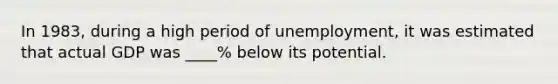 In​ 1983, during a high period of​ unemployment, it was estimated that actual GDP was​ ____% below its potential.