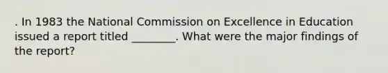 . In 1983 the National Commission on Excellence in Education issued a report titled ________. What were the major findings of the report?