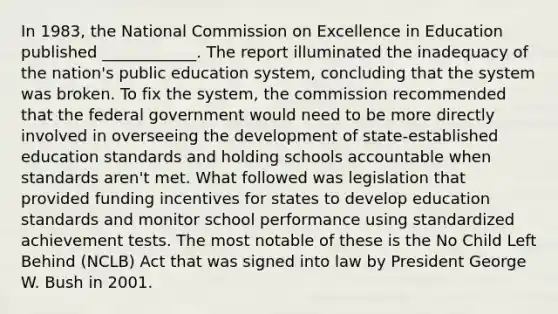 In 1983, the National Commission on Excellence in Education published ____________. The report illuminated the inadequacy of the nation's public education system, concluding that the system was broken. To fix the system, the commission recommended that the federal government would need to be more directly involved in overseeing the development of state-established education standards and holding schools accountable when standards aren't met. What followed was legislation that provided funding incentives for states to develop education standards and monitor school performance using standardized achievement tests. The most notable of these is the No Child Left Behind (NCLB) Act that was signed into law by President George W. Bush in 2001.