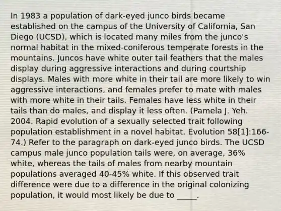 In 1983 a population of dark-eyed junco birds became established on the campus of the University of California, San Diego (UCSD), which is located many miles from the junco's normal habitat in the mixed-coniferous temperate forests in the mountains. Juncos have white outer tail feathers that the males display during aggressive interactions and during courtship displays. Males with more white in their tail are more likely to win aggressive interactions, and females prefer to mate with males with more white in their tails. Females have less white in their tails than do males, and display it less often. (Pamela J. Yeh. 2004. Rapid evolution of a sexually selected trait following population establishment in a novel habitat. Evolution 58[1]:166-74.) Refer to the paragraph on dark-eyed junco birds. The UCSD campus male junco population tails were, on average, 36% white, whereas the tails of males from nearby mountain populations averaged 40-45% white. If this observed trait difference were due to a difference in the original colonizing population, it would most likely be due to _____.