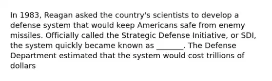 In 1983, Reagan asked the country's scientists to develop a defense system that would keep Americans safe from enemy missiles. Officially called the Strategic Defense Initiative, or SDI, the system quickly became known as _______. The Defense Department estimated that the system would cost trillions of dollars