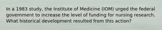 In a 1983 study, the Institute of Medicine (IOM) urged the federal government to increase the level of funding for nursing research. What historical development resulted from this action?