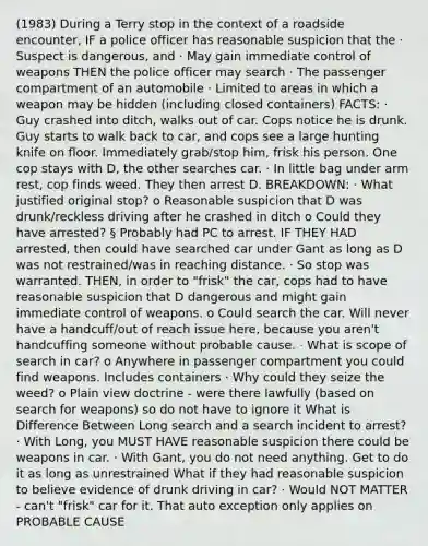 (1983) During a Terry stop in the context of a roadside encounter, IF a police officer has reasonable suspicion that the · Suspect is dangerous, and · May gain immediate control of weapons THEN the police officer may search · The passenger compartment of an automobile · Limited to areas in which a weapon may be hidden (including closed containers) FACTS: · Guy crashed into ditch, walks out of car. Cops notice he is drunk. Guy starts to walk back to car, and cops see a large hunting knife on floor. Immediately grab/stop him, frisk his person. One cop stays with D, the other searches car. · In little bag under arm rest, cop finds weed. They then arrest D. BREAKDOWN: · What justified original stop? o Reasonable suspicion that D was drunk/reckless driving after he crashed in ditch o Could they have arrested? § Probably had PC to arrest. IF THEY HAD arrested, then could have searched car under Gant as long as D was not restrained/was in reaching distance. · So stop was warranted. THEN, in order to "frisk" the car, cops had to have reasonable suspicion that D dangerous and might gain immediate control of weapons. o Could search the car. Will never have a handcuff/out of reach issue here, because you aren't handcuffing someone without probable cause. · What is scope of search in car? o Anywhere in passenger compartment you could find weapons. Includes containers · Why could they seize the weed? o Plain view doctrine - were there lawfully (based on search for weapons) so do not have to ignore it What is Difference Between Long search and a search incident to arrest? · With Long, you MUST HAVE reasonable suspicion there could be weapons in car. · With Gant, you do not need anything. Get to do it as long as unrestrained What if they had reasonable suspicion to believe evidence of drunk driving in car? · Would NOT MATTER - can't "frisk" car for it. That auto exception only applies on PROBABLE CAUSE