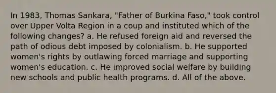 In 1983, Thomas Sankara, "Father of Burkina Faso," took control over Upper Volta Region in a coup and instituted which of the following changes? a. He refused foreign aid and reversed the path of odious debt imposed by colonialism. b. He supported women's rights by outlawing forced marriage and supporting women's education. c. He improved social welfare by building new schools and public health programs. d. All of the above.