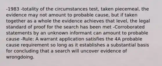 -1983 -totality of the circumstances test, taken piecemeal, the evidence may not amount to probable cause, but if taken together as a whole the evidence achieves that level, the legal standard of proof for the search has been met -Corroborated statements by an unknown informant can amount to probable cause -Rule: A warrant application satisfies the 4A probable cause requirement so long as it establishes a substantial basis for concluding that a search will uncover evidence of wrongdoing.