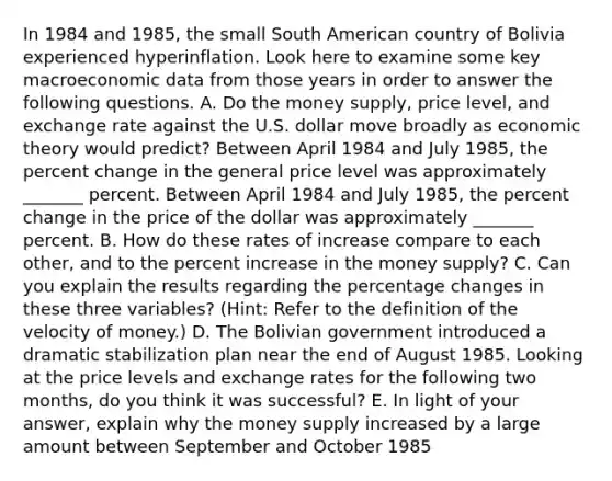 In 1984 and​ 1985, the small South American country of Bolivia experienced hyperinflation. Look here to examine some key macroeconomic data from those years in order to answer the following questions. A. Do the money​ supply, price​ level, and exchange rate against the U.S. dollar move broadly as economic theory would​ predict? Between April 1984 and July​ 1985, the <a href='https://www.questionai.com/knowledge/kTUYTsQGJM-percent-change' class='anchor-knowledge'>percent change</a> in the general price level was approximately _______ percent. Between April 1984 and July​ 1985, the percent change in the price of the dollar was approximately _______ percent. B. How do these rates of increase compare to each​ other, and to the percent increase in the money​ supply? C. Can you explain the results regarding the percentage changes in these three​ variables? (Hint: Refer to the definition of the velocity of​ money.) D. The Bolivian government introduced a dramatic stabilization plan near the end of August 1985. Looking at the price levels and exchange rates for the following two​ months, do you think it was​ successful? E. In light of your​ answer, explain why the money supply increased by a large amount between September and October 1985