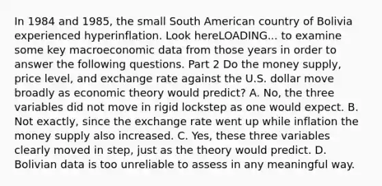 In 1984 and​ 1985, the small South American country of Bolivia experienced hyperinflation. Look hereLOADING... to examine some key macroeconomic data from those years in order to answer the following questions. Part 2 Do the money​ supply, price​ level, and exchange rate against the U.S. dollar move broadly as economic theory would​ predict? A. ​No, the three variables did not move in rigid lockstep as one would expect. B. Not​ exactly, since the exchange rate went up while inflation the money supply also increased. C. ​Yes, these three variables clearly moved in​ step, just as the theory would predict. D. Bolivian data is too unreliable to assess in any meaningful way.