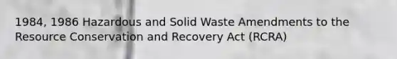 1984, 1986 Hazardous and Solid Waste Amendments to the Resource Conservation and Recovery Act (RCRA)