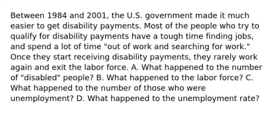 Between 1984 and 2001, the U.S. government made it much easier to get disability payments. Most of the people who try to qualify for disability payments have a tough time finding jobs, and spend a lot of time "out of work and searching for work." Once they start receiving disability payments, they rarely work again and exit the labor force. A. What happened to the number of "disabled" people? B. What happened to the labor force? C. What happened to the number of those who were unemployment? D. What happened to the unemployment rate?