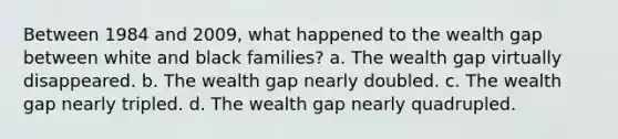 Between 1984 and 2009, what happened to the wealth gap between white and black families? a. The wealth gap virtually disappeared. b. The wealth gap nearly doubled. c. The wealth gap nearly tripled. d. The wealth gap nearly quadrupled.