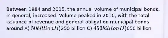 Between 1984 and 2015, the annual volume of municipal bonds, in general, increased. Volume peaked in 2010, with the total issuance of revenue and general obligation municipal bonds around A) 50 billion B)250 billion C) 450 billion D)650 billion