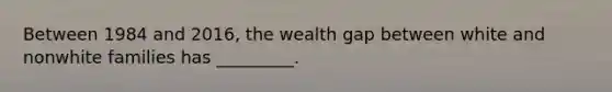 Between 1984 and 2016, the wealth gap between white and nonwhite families has _________.