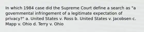 In which 1984 case did the Supreme Court define a search as "a governmental infringement of a legitimate expectation of privacy?" a. United States v. Ross b. United States v. Jacobsen c. Mapp v. Ohio d. Terry v. Ohio