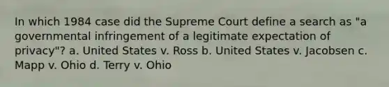 In which 1984 case did the Supreme Court define a search as "a governmental infringement of a legitimate expectation of privacy"? a. United States v. Ross b. United States v. Jacobsen c. Mapp v. Ohio d. Terry v. Ohio