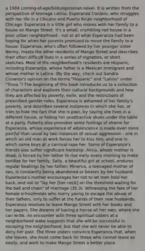 a 1984 coming-of-age/bildungsroman novel. It is written from the perspective of teenage Latina, Esperanza Cordero, who struggles with her life in a Chicano and Puerto Rican neighborhood of Chicago. Esperanza is a little girl who moves with her family to a house on Mango Street. It's a small, crumbling red house in a poor urban neighborhood - not at all what Esperanza had been hoping for when her parents promised to move the family to a house. Esperanza, who's often followed by her younger sister Nenny, meets the other residents of Mango Street and describes their often difficult lives in a series of vignettes, or short sketches. Most of the neighborhood's residents are Hispanic, including Esperanza, whose father is a Mexican immigrant and whose mother is Latina. (By the way, check out Sandra Cisneros's opinion on the terms "Hispanic" and "Latino" under "Trivia.") The beginning of this book introduces us to a collection of characters and explores their cultural backgrounds and how they are affected by poverty, exile, and the restrictions of prescribed gender roles. Esperanza is ashamed of her family's poverty, and describes several instances in which she lies, or tries to hide the fact that she is poor, by saying she lives in a different house, or hiding her unattractive shoes under the table at a party. Puberty also provokes some feelings of shame for Esperanza, whose experience of adolescence is made even more painful than usual by two instances of sexual aggression - one in which an old man at work forces her to kiss him, and one in which some boys at a carnival rape her. Some of Esperanza's friends also suffer significant hardship: Alicia, whose mother is dead, is forced by her father to rise early every morning to make tortillas for her family; Sally, a beautiful girl at school, endures regular beatings by her father; Minerva, a teenaged mother of two, is constantly being abandoned or beaten by her husband. Esperanza's mother encourages her not to let men hold her back, and not to "lay her [her neck] on the threshold waiting for the ball and chain" of marriage (35.3). Witnessing the fate of her female schoolmates who marry young to escape the abuse of their fathers, only to suffer at the hands of their new husbands, Esperanza resolves to leave Mango Street with her books and her papers. She dreams of having a house all her own, where she can write. An encounter with three spiritual sisters at a neighborhood wake suggests that she will be successful in escaping the neighborhood, but that she will never be able to deny her past. The three sisters convince Esperanza that, when she leaves, she must come back for those who cannot leave as easily, and work to make Mango Street a better place.