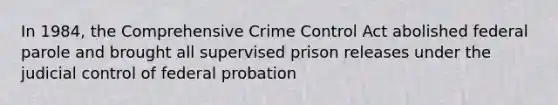 In 1984, the Comprehensive Crime Control Act abolished federal parole and brought all supervised prison releases under the judicial control of federal probation