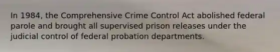 In 1984, the Comprehensive Crime Control Act abolished federal parole and brought all supervised prison releases under the judicial control of federal probation departments.