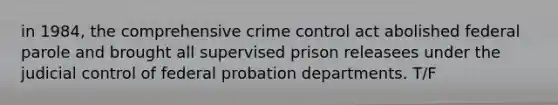 in 1984, the comprehensive crime control act abolished federal parole and brought all supervised prison releasees under the judicial control of federal probation departments. T/F