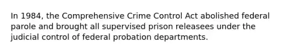 In 1984, the Comprehensive Crime Control Act abolished federal parole and brought all supervised prison releasees under the judicial control of federal probation departments.