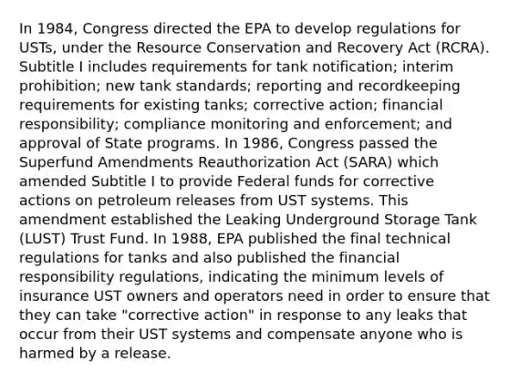 In 1984, Congress directed the EPA to develop regulations for USTs, under the Resource Conservation and Recovery Act (RCRA). Subtitle I includes requirements for tank notification; interim prohibition; new tank standards; reporting and recordkeeping requirements for existing tanks; corrective action; financial responsibility; compliance monitoring and enforcement; and approval of State programs. In 1986, Congress passed the Superfund Amendments Reauthorization Act (SARA) which amended Subtitle I to provide Federal funds for corrective actions on petroleum releases from UST systems. This amendment established the Leaking Underground Storage Tank (LUST) Trust Fund. In 1988, EPA published the final technical regulations for tanks and also published the financial responsibility regulations, indicating the minimum levels of insurance UST owners and operators need in order to ensure that they can take "corrective action" in response to any leaks that occur from their UST systems and compensate anyone who is harmed by a release.