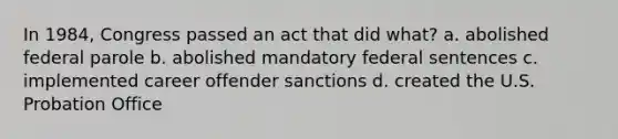 In 1984, Congress passed an act that did what? a. abolished federal parole b. abolished mandatory federal sentences c. implemented career offender sanctions d. created the U.S. Probation Office