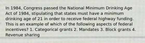 In 1984, Congress passed the National Minimum Drinking Age Act of 1984, stipulating that states must have a minimum drinking age of 21 in order to receive federal highway funding. This is an example of which of the following aspects of federal incentives? 1. Categorical grants 2. Mandates 3. Block grants 4. Revenue sharing