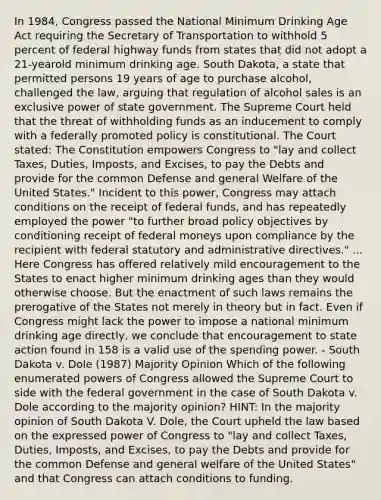 In 1984, Congress passed the National Minimum Drinking Age Act requiring the Secretary of Transportation to withhold 5 percent of federal highway funds from states that did not adopt a 21-yearold minimum drinking age. South Dakota, a state that permitted persons 19 years of age to purchase alcohol, challenged the law, arguing that regulation of alcohol sales is an exclusive power of state government. The Supreme Court held that the threat of withholding funds as an inducement to comply with a federally promoted policy is constitutional. The Court stated: The Constitution empowers Congress to "lay and collect Taxes, Duties, Imposts, and Excises, to pay the Debts and provide for the common Defense and general Welfare of the United States." Incident to this power, Congress may attach conditions on the receipt of <a href='https://www.questionai.com/knowledge/kfLVB0NuSS-federal-funds' class='anchor-knowledge'>federal funds</a>, and has repeatedly employed the power "to further broad policy objectives by conditioning receipt of federal moneys upon compliance by the recipient with federal statutory and administrative directives." ... Here Congress has offered relatively mild encouragement to the States to enact higher minimum drinking ages than they would otherwise choose. But the enactment of such laws remains the prerogative of the States not merely in theory but in fact. Even if Congress might lack the power to impose a national minimum drinking age directly, we conclude that encouragement to state action found in 158 is a valid use of the spending power. - South Dakota v. Dole (1987) Majority Opinion Which of the following enumerated <a href='https://www.questionai.com/knowledge/kKSx9oT84t-powers-of' class='anchor-knowledge'>powers of</a> Congress allowed the Supreme Court to side with the federal government in the case of South Dakota v. Dole according to the majority opinion? HINT: In the majority opinion of South Dakota V. Dole, the Court upheld the law based on the expressed power of Congress to "lay and collect Taxes, Duties, Imposts, and Excises, to pay the Debts and provide for the common Defense and general welfare of the United States" and that Congress can attach conditions to funding.